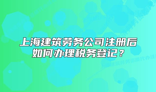 上海建筑劳务公司注册后如何办理税务登记?