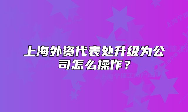 上海外资代表处升级为公司怎么操作？