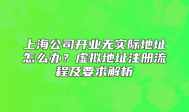上海公司开业无实际地址怎么办?虚拟地址注册流程及要求解析
