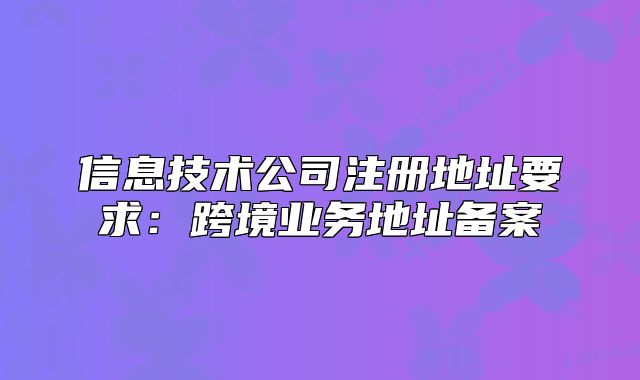 信息技术公司注册地址要求:跨境业务地址备案