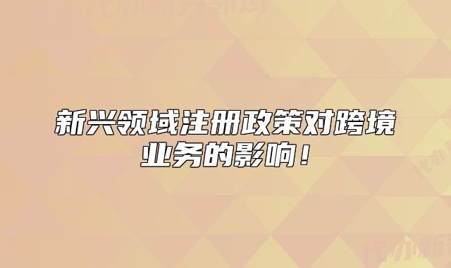 新兴领域注册政策对跨境业务的影响!