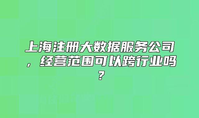 上海注册大数据服务公司,经营范围可以跨行业吗?
