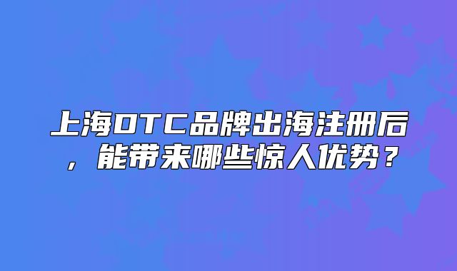 上海DTC品牌出海注册后,能带来哪些惊人优势?