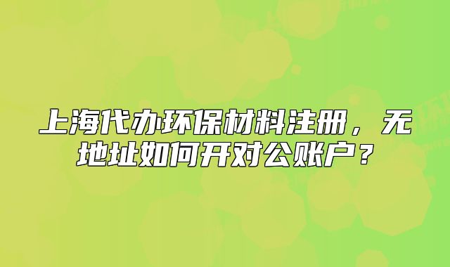 上海代办环保材料注册,无地址如何开对公账户?