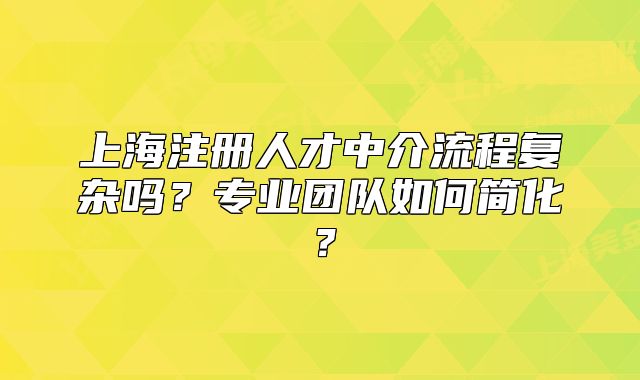 上海注册人才中介流程复杂吗?专业团队如何简化?