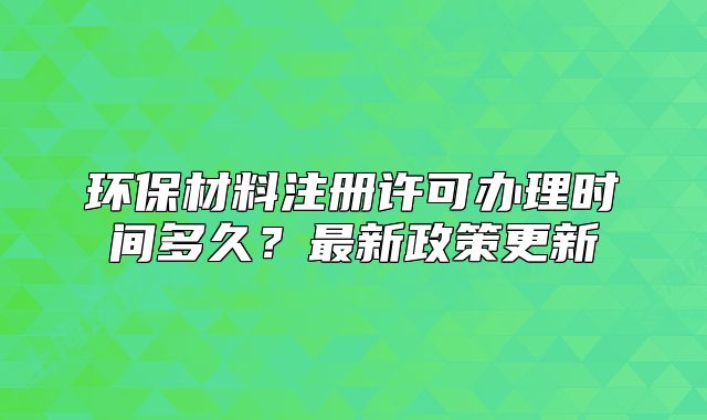 环保材料注册许可办理时间多久?最新政策更新