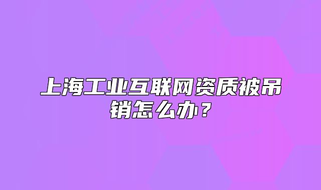 上海工业互联网资质被吊销怎么办?