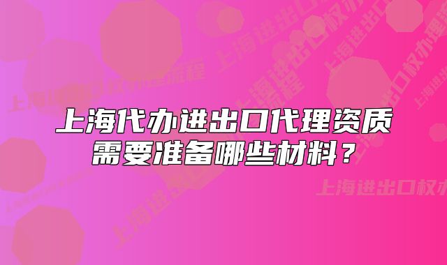上海代办进出口代理资质需要准备哪些材料?