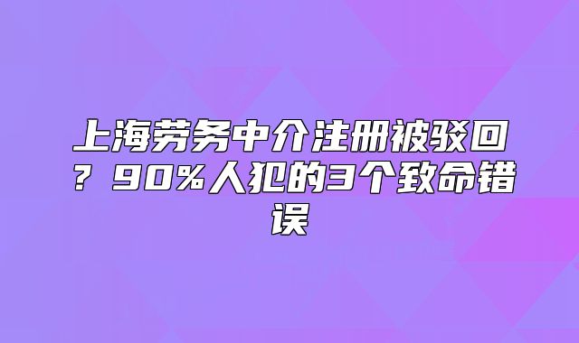 上海劳务中介注册被驳回?90%人犯的3个致命错误