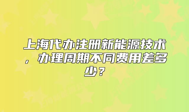 上海代办注册新能源技术,办理周期不同费用差多少?