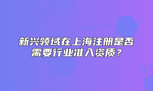 新兴领域在上海注册是否需要行业准入资质?