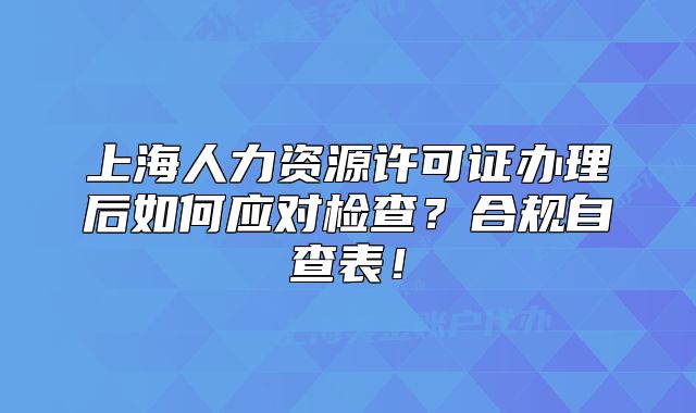 上海人力资源许可证办理后如何应对检查?合规自查表!