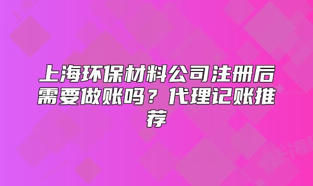 上海环保材料公司注册后需要做账吗?代理记账推荐