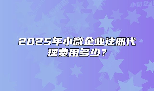 2025年小微企业注册代理费用多少?