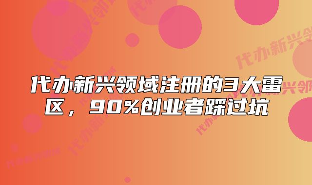 代办新兴领域注册的3大雷区,90%创业者踩过坑