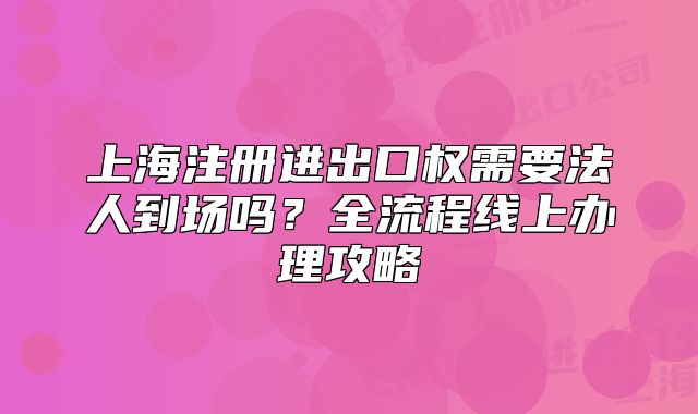 上海注册进出口权需要法人到场吗？全流程线上办理攻略