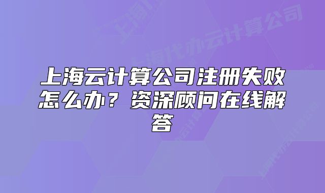 上海云计算公司注册失败怎么办？资深顾问在线解答