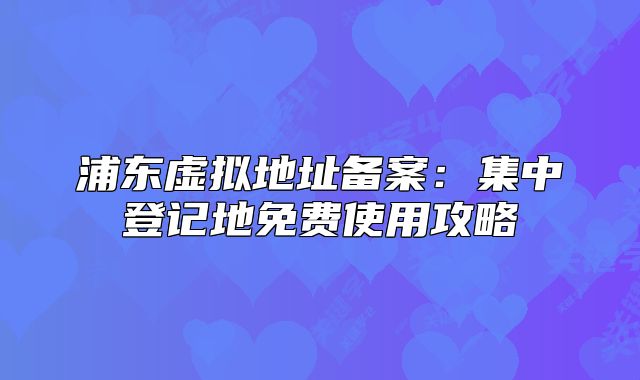 浦东虚拟地址备案:集中登记地免费使用攻略