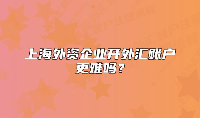 上海外资企业开外汇账户更难吗?