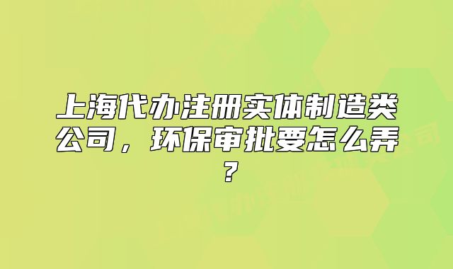 上海代办注册实体制造类公司,环保审批要怎么弄?