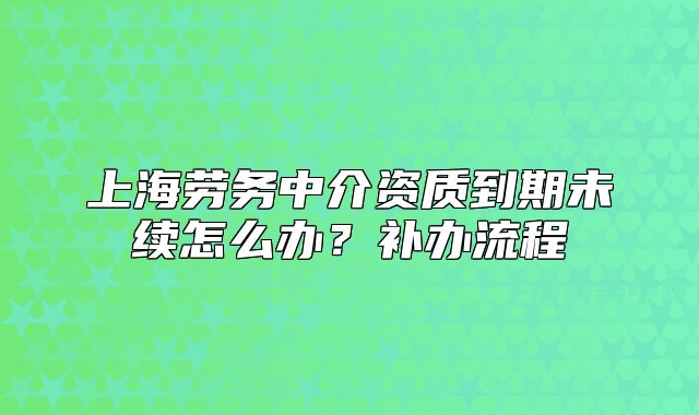 上海劳务中介资质到期未续怎么办?补办流程