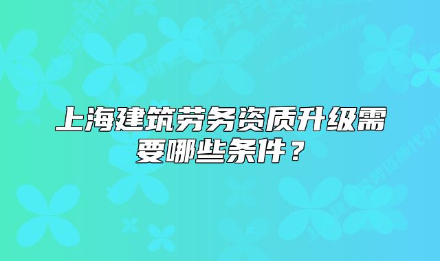 上海建筑劳务资质升级需要哪些条件?