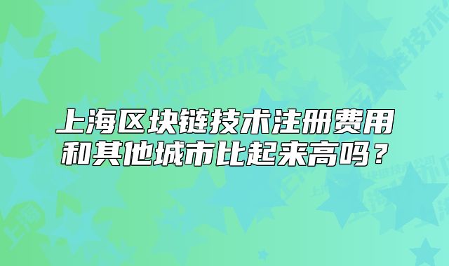 上海区块链技术注册费用和其他城市比起来高吗?