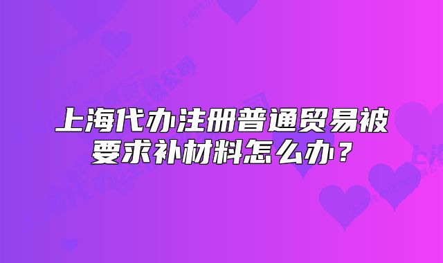 上海代办注册普通贸易被要求补材料怎么办?