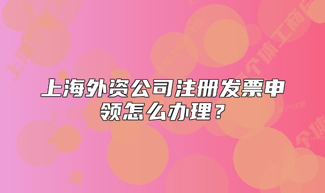 上海外资公司注册发票申领怎么办理？