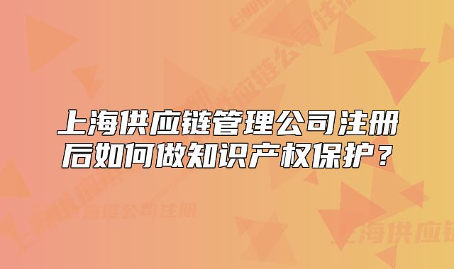 上海供应链管理公司注册后如何做知识产权保护?