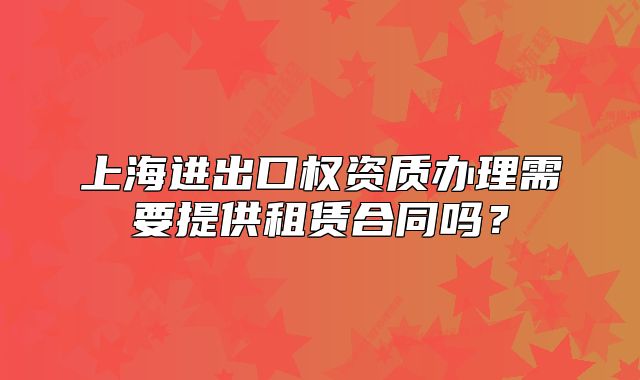 上海进出口权资质办理需要提供租赁合同吗?