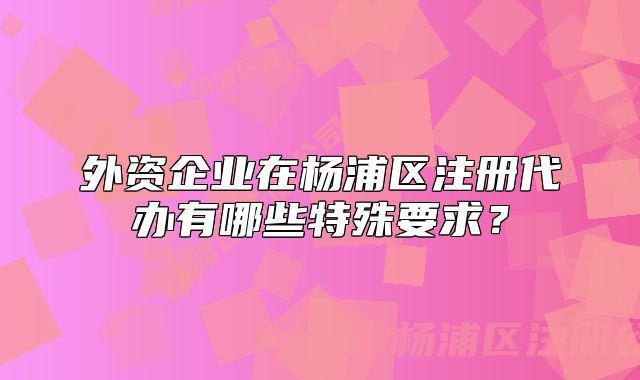 外资企业在杨浦区注册代办有哪些特殊要求?