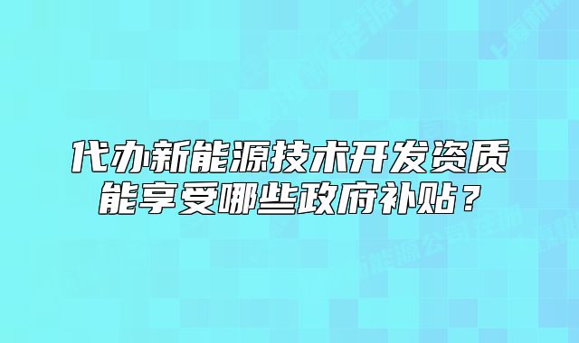 代办新能源技术开发资质能享受哪些政府补贴?