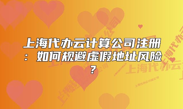 上海代办云计算公司注册：如何规避虚假地址风险？