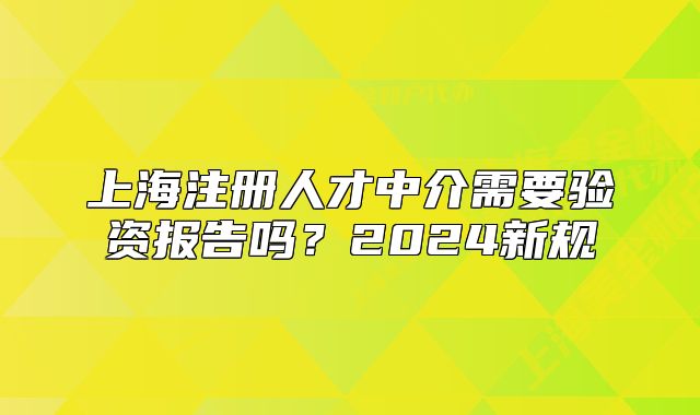 上海注册人才中介需要验资报告吗？2024新规
