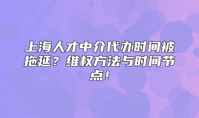 上海人才中介代办时间被拖延?维权方法与时间节点!