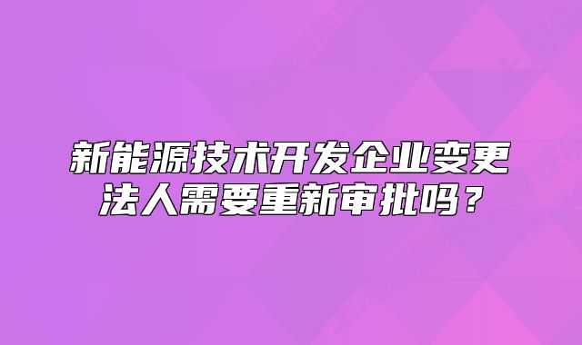 新能源技术开发企业变更法人需要重新审批吗？