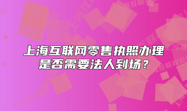上海互联网零售执照办理是否需要法人到场?