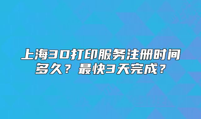 上海3D打印服务注册时间多久?最快3天完成?
