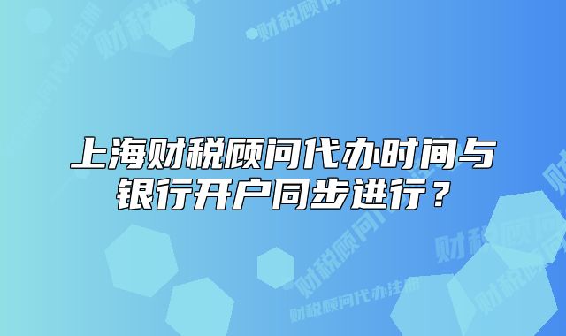 上海财税顾问代办时间与银行开户同步进行?