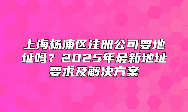 上海杨浦区注册公司要地址吗?2025年最新地址要求及解决方案