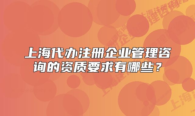 上海代办注册企业管理咨询的资质要求有哪些？