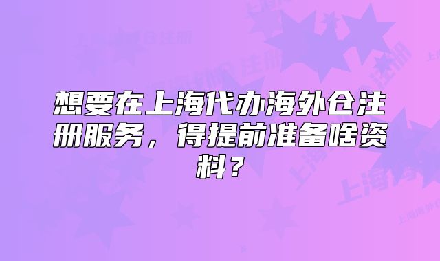 想要在上海代办海外仓注册服务，得提前准备啥资料？