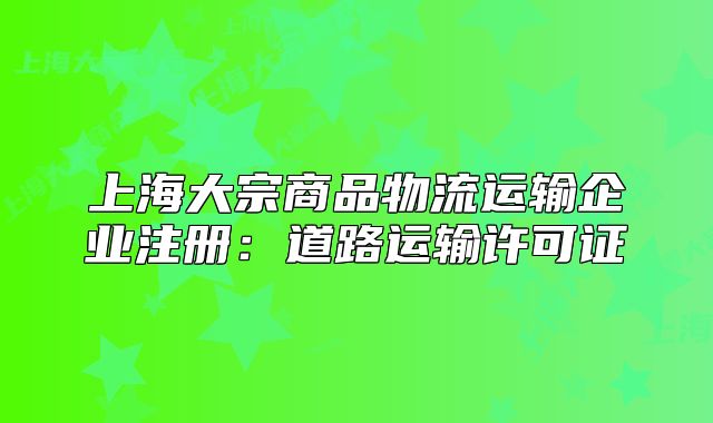 上海大宗商品物流运输企业注册:道路运输许可证