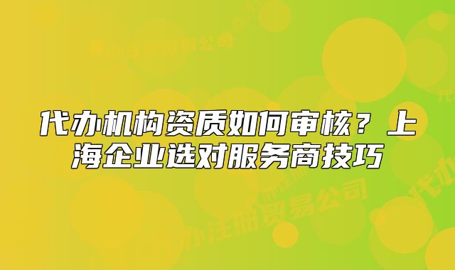 代办机构资质如何审核?上海企业选对服务商技巧