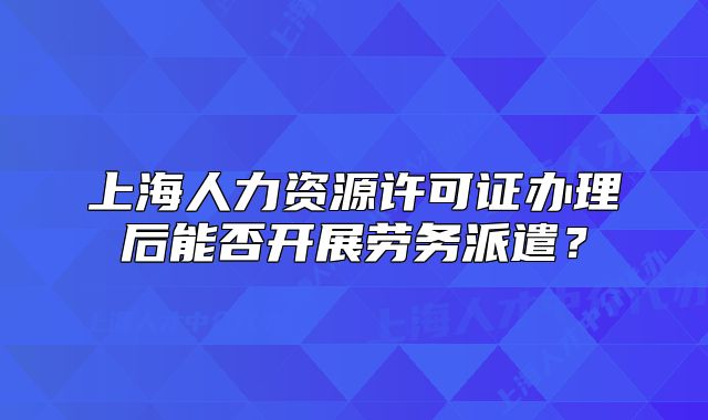 上海人力资源许可证办理后能否开展劳务派遣?