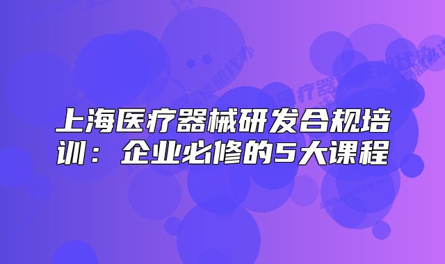 上海医疗器械研发合规培训:企业必修的5大课程