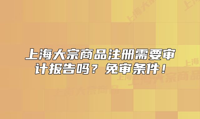 上海大宗商品注册需要审计报告吗？免审条件！