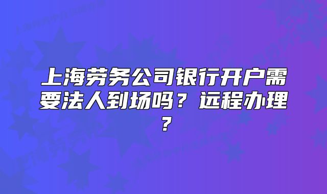上海劳务公司银行开户需要法人到场吗？远程办理？