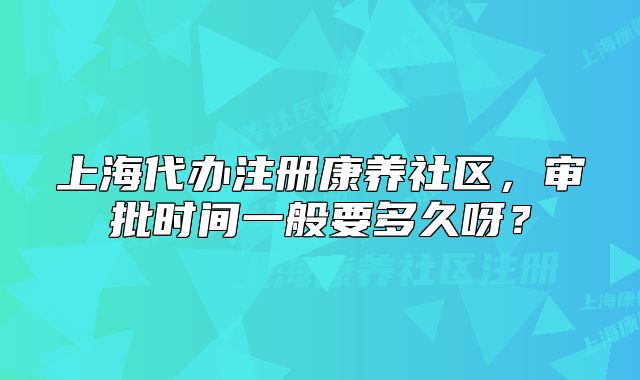 上海代办注册康养社区，审批时间一般要多久呀？